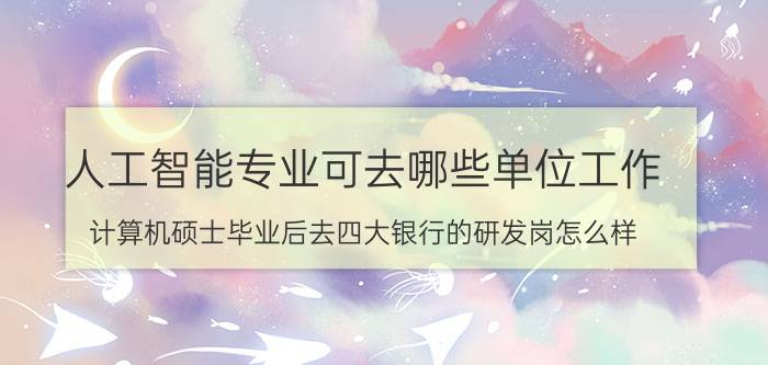 人工智能专业可去哪些单位工作 计算机硕士毕业后去四大银行的研发岗怎么样？